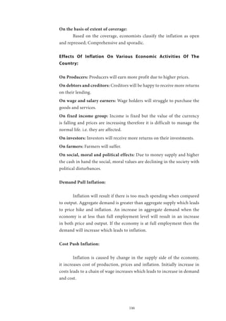 146
On the basis of extent of coverage:
	 Based on the coverage, economists classify the inflation as open
and repressed; Comprehensive and sporadic.
Effects Of Inflation On Various Economic Activities Of The
Country:
On Producers: Producers will earn more profit due to higher prices.
On debtors and creditors: Creditors will be happy to receive more returns
on their lending.
On wage and salary earners: Wage holders will struggle to purchase the
goods and services.
On fixed income group: Income is fixed but the value of the currency
is falling and prices are increasing therefore it is difficult to manage the
normal life. i.e. they are affected.
On investors: Investors will receive more returns on their investments.
On farmers: Farmers will suffer.
On social, moral and political effects: Due to money supply and higher
the cash in hand the social, moral values are declining in the society with
political disturbances.
Demand Pull Inflation:
	 Inflation will result if there is too much spending when compared
to output. Aggregate demand is greater than aggregate supply which leads
to price hike and inflation. An increase in aggregate demand when the
economy is at less than full employment level will result in an increase
in both price and output. If the economy is at full employment then the
demand will increase which leads to inflation.
Cost Push Inflation:
	 Inflation is caused by change in the supply side of the economy,
it increases cost of production, prices and inflation. Initially increase in
costs leads to a chain of wage increases which leads to increase in demand
and cost.
 