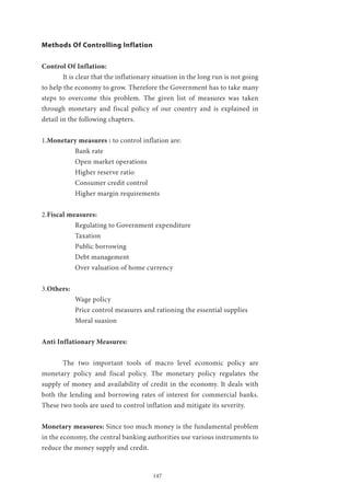147
Methods Of Controlling Inflation
Control Of Inflation:
	 It is clear that the inflationary situation in the long run is not going
to help the economy to grow. Therefore the Government has to take many
steps to overcome this problem. The given list of measures was taken
through monetary and fiscal policy of our country and is explained in
detail in the following chapters.
1.Monetary measures : to control inflation are:
Bank rate
Open market operations
Higher reserve ratio
Consumer credit control
Higher margin requirements
2.Fiscal measures:
Regulating to Government expenditure
Taxation
Public borrowing
Debt management
Over valuation of home currency
3.Others:
Wage policy
Price control measures and rationing the essential supplies
Moral suasion
Anti Inflationary Measures:
	 The two important tools of macro level economic policy are
monetary policy and fiscal policy. The monetary policy regulates the
supply of money and availability of credit in the economy. It deals with
both the lending and borrowing rates of interest for commercial banks.
These two tools are used to control inflation and mitigate its severity.
Monetary measures: Since too much money is the fundamental problem
in the economy, the central banking authorities use various instruments to
reduce the money supply and credit.
 