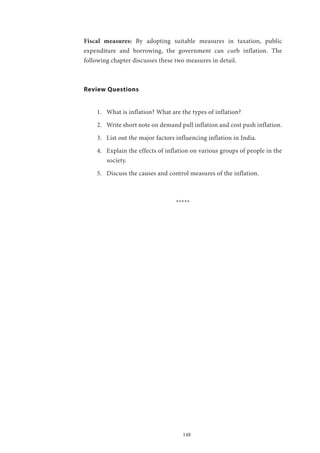 148
Fiscal measures: By adopting suitable measures in taxation, public
expenditure and borrowing, the government can curb inflation. The
following chapter discusses these two measures in detail.
Review Questions
1.	 What is inflation? What are the types of inflation?
2.	 Write short note on demand pull inflation and cost push inflation.
3.	 List out the major factors influencing inflation in India.
4.	 Explain the effects of inflation on various groups of people in the
society.
5.	 Discuss the causes and control measures of the inflation.
*****
 