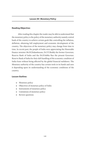 149
Lesson XII Monetary Policy
Reading Objective:
	 After reading this chapter the reader may be able to understand that
the monetary policy is the policy of the monetary authority namely central
bank of the country to achieve certain goals like controlling the inflation,
deflation, obtaining full employment and economic development of the
country. The objectives of the monetary policy may change from time to
time. In recent past, the people of India were appreciating the Honorable
finance minister Mr.P.Chidambaram, Dr.Y.V.Reddy the former Governor,
Reserve Bank of India and the Dr.D.Subba Rao the present Governor,
Reserve Bank of India for their deft handling of the economic condition of
India from without being affected by the global financial meltdown. The
Monetary authority of the country has certain tools in its hands and uses
it depending upon its understanding of the economic conditions of the
country.
Lesson Outline:
ՖՖ Monetary policy
ՖՖ Objectives of monetary policy of India
ՖՖ Instruments of monetary policy
ՖՖ Limitations of monetary policy
ՖՖ Review questions
 