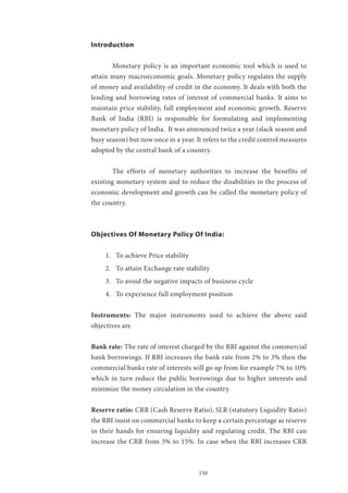 150
Introduction
	 Monetary policy is an important economic tool which is used to
attain many macroeconomic goals. Monetary policy regulates the supply
of money and availability of credit in the economy. It deals with both the
lending and borrowing rates of interest of commercial banks. It aims to
maintain price stability, full employment and economic growth. Reserve
Bank of India (RBI) is responsible for formulating and implementing
monetary policy of India. It was announced twice a year (slack season and
busy season) but now once in a year. It refers to the credit control measures
adopted by the central bank of a country.
	 The efforts of monetary authorities to increase the benefits of
existing monetary system and to reduce the disabilities in the process of
economic development and growth can be called the monetary policy of
the country.
Objectives Of Monetary Policy Of India:
1.	 To achieve Price stability
2.	 To attain Exchange rate stability
3.	 To avoid the negative impacts of business cycle
4.	 To experience full employment position
Instruments: The major instruments used to achieve the above said
objectives are
Bank rate: The rate of interest charged by the RBI against the commercial
bank borrowings. If RBI increases the bank rate from 2% to 3% then the
commercial banks rate of interests will go up from for example 7% to 10%
which in turn reduce the public borrowings due to higher interests and
minimize the money circulation in the country.
Reserve ratio: CRR (Cash Reserve Ratio), SLR (statutory Liquidity Ratio)
the RBI insist on commercial banks to keep a certain percentage as reserve
in their hands for ensuring liquidity and regulating credit. The RBI can
increase the CRR from 3% to 15%. In case when the RBI increases CRR
 