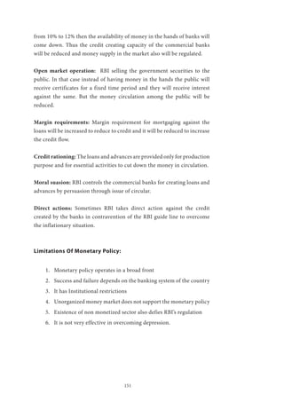 151
from 10% to 12% then the availability of money in the hands of banks will
come down. Thus the credit creating capacity of the commercial banks
will be reduced and money supply in the market also will be regulated.
Open market operation: RBI selling the government securities to the
public. In that case instead of having money in the hands the public will
receive certificates for a fixed time period and they will receive interest
against the same. But the money circulation among the public will be
reduced.
Margin requirements: Margin requirement for mortgaging against the
loans will be increased to reduce to credit and it will be reduced to increase
the credit flow.
Credit rationing: The loans and advances are provided only for production
purpose and for essential activities to cut down the money in circulation.
Moral suasion: RBI controls the commercial banks for creating loans and
advances by persuasion through issue of circular.
Direct actions: Sometimes RBI takes direct action against the credit
created by the banks in contravention of the RBI guide line to overcome
the inflationary situation.
Limitations Of Monetary Policy:
1.	 Monetary policy operates in a broad front
2.	 Success and failure depends on the banking system of the country
3.	 It has Institutional restrictions
4.	 Unorganized money market does not support the monetary policy
5.	 Existence of non monetized sector also defies RBI’s regulation
6.	 It is not very effective in overcoming depression.
 