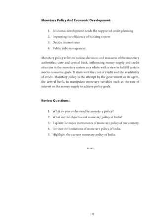 152
Monetary Policy And Economic Development:
1.	 Economic development needs the support of credit planning
2.	 Improving the efficiency of banking system
3.	 Decide interest rates
4.	 Public debt management
Monetary policy refers to various decisions and measures of the monetary
authorities, state and central bank, influencing money supply and credit
situation in the monetary system as a whole with a view to full fill certain
macro economic goals. It deals with the cost of credit and the availability
of credit. Monetary policy is the attempt by the government or its agent,
the central bank, to manipulate monetary variables such as the rate of
interest or the money supply to achieve policy goals.
Review Questions:
1.	 What do you understand by monetary policy?
2.	 What are the objectives of monetary policy of India?
3.	 Explain the major instruments of monetary policy of our country.
4.	 List out the limitations of monetary policy of India.
5.	 Highlight the current monetary policy of India.
*****
 