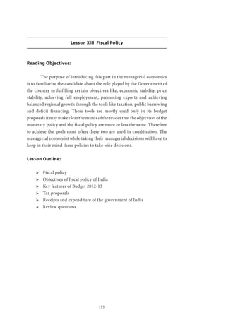 153
Lesson XIII Fiscal Policy
Reading Objectives:
	 The purpose of introducing this part in the managerial economics
is to familiarize the candidate about the role played by the Government of
the country in fulfilling certain objectives like, economic stability, price
stability, achieving full employment, promoting exports and achieving
balanced regional growth through the tools like taxation, public barrowing
and deficit financing. These tools are mostly used only in its budget
proposals it may make clear the minds of the reader that the objectives of the
monetary policy and the fiscal policy are more or less the same. Therefore
to achieve the goals most often these two are used in combination. The
managerial economist while taking their managerial decisions will have to
keep in their mind these policies to take wise decisions.
Lesson Outline:
ՖՖ Fiscal policy
ՖՖ Objectives of fiscal policy of India
ՖՖ Key features of Budget 2012-13
ՖՖ Tax proposals
ՖՖ Receipts and expenditure of the government of India
ՖՖ Review questions
 