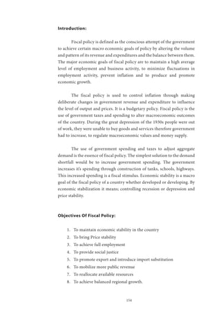 154
Introduction:
	 Fiscal policy is defined as the conscious attempt of the government
to achieve certain macro economic goals of policy by altering the volume
and pattern of its revenue and expenditures and the balance between them.
The major economic goals of fiscal policy are to maintain a high average
level of employment and business activity, to minimize fluctuations in
employment activity, prevent inflation and to produce and promote
economic growth.
	 The fiscal policy is used to control inflation through making
deliberate changes in government revenue and expenditure to influence
the level of output and prices. It is a budgetary policy. Fiscal policy is the
use of government taxes and spending to alter macroeconomic outcomes
of the country. During the great depression of the 1930s people were out
of work, they were unable to buy goods and services therefore government
had to increase, to regulate macroeconomic values and money supply.
	 The use of government spending and taxes to adjust aggregate
demand is the essence of fiscal policy. The simplest solution to the demand
shortfall would be to increase government spending. The government
increases it’s spending through construction of tanks, schools, highways.
This increased spending is a fiscal stimulus. Economic stability is a macro
goal of the fiscal policy of a country whether developed or developing. By
economic stabilization it means; controlling recession or depression and
price stability.
Objectives Of Fiscal Policy:
1.	 To maintain economic stability in the country
2.	 To bring Price stability
3.	 To achieve full employment
4.	 To provide social justice
5.	 To promote export and introduce import substitution
6.	 To mobilize more public revenue
7.	 To reallocate available resources
8.	 To achieve balanced regional growth.
 