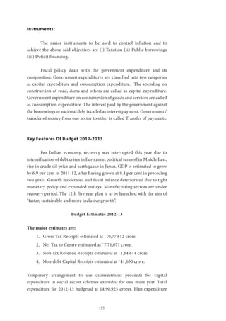 155
Instruments:
	 The major instruments to be used to control inflation and to
achieve the above said objectives are (i) Taxation (ii) Public borrowings
(iii) Deficit financing.
	 Fiscal policy deals with the government expenditure and its
composition. Government expenditures are classified into two categories
as capital expenditure and consumption expenditure. The spending on
construction of road, dams and others are called as capital expenditure.
Government expenditure on consumption of goods and services are called
as consumption expenditure. The interest paid by the government against
the borrowings or national debt is called as interest payment. Governments’
transfer of money from one sector to other is called Transfer of payments.
Key Features Of Budget 2012-2013
	 For Indian economy, recovery was interrupted this year due to
intensification of debt crises in Euro zone, political turmoil in Middle East,
rise in crude oil price and earthquake in Japan. GDP is estimated to grow
by 6.9 per cent in 2011-12, after having grown at 8.4 per cent in preceding
two years. Growth moderated and fiscal balance deteriorated due to tight
monetary policy and expanded outlays. Manufacturing sectors are under
recovery period. The 12th five year plan is to be launched with the aim of
“faster, sustainable and more inclusive growth”.
Budget Estimates 2012-13
The major estimates are:
1.	 Gross Tax Receipts estimated at `10,77,612 crore.
2.	 Net Tax to Centre estimated at `7,71,071 crore.
3.	 Non-tax Revenue Receipts estimated at `1,64,614 crore.
4.	 Non-debt Capital Receipts estimated at `41,650 crore.
Temporary arrangement to use disinvestment proceeds for capital
expenditure in social sector schemes extended for one more year. Total
expenditure for 2012-13 budgeted at 14,90,925 crores. Plan expenditure
 