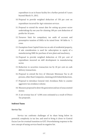 157
expenditure in an in house facility for a further period of 5 years
beyond March 31, 2012.
10.	Proposal to provide weighted deduction of 150 per cent on
expenditure incurred for Agri-extension services.
11.	Proposal to extend the sunset date for setting up power sector
undertakings by one year for claiming 100 per cent deduction of
profits for 10 years.
12.	Turnover limit for compulsory tax audit of account and
presumptive taxation of SMEs to be raised from `60 lakhs to `1
crore.
13.	Exemption from Capital Gains tax on sale of residential property,
if sale consideration is used for subscription in equity of a
manufacturing SME for purchase of new plant and machinery.
14.	Proposal to provide weighted deduction at 150 per cent of
expenditure incurred on skill development in manufacturing
sector.
15.	Reduction in securities transaction tax by 20 per cent on cash
delivery transactions.
16.	Proposal to extend the levy of Alternate Minimum Tax to all
persons, other than Companies, claiming profit linked deductions.
17.	Proposal to introduce General Anti Avoidance Rule to counter
aggressive tax avoidance scheme.
18.	Measures proposed to deter the generation and use of unaccounted
money.
19.	A net revenue loss of `4,500 crore estimated as a result of Direct
Tax proposals.
Indirect Taxes
Service Tax
	
	 Service tax confronts challenges of its share being below its
potential, complexity in tax law, and need to bring it closer to Central
Excise Law for eventual transition to GST. Overwhelming response to the
new concept of taxing services based on negative list.
 
