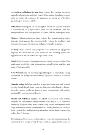 159
Agriculture and Related Sectors: Basic customs duty reduced for certain
agricultural equipment and their parts; Full exemption from basic customs
duty for import of equipment for expansion or setting up of fertilizer
projects up to March 31, 2015.
Infrastructure: Proposal for full exemption from basic customs duty and
a concessional CVD of 1 per cent to steam coal till 31st March, 2014. Full
exemption from basic duty provided to certain fuels for power generation.
Mining: Full exemption from basic customs duty to coal mining project
imports. Basic custom duty proposed to be reduced for machinery and
instruments needed for surveying and prospecting for minerals.
Railways: Basic custom duty proposed to be reduced for equipments
required for installation of train protection and warning system and
upgradation of track structure for high speed trains.
Roads: Full exemption from import duty on certain categories of specified
equipment needed for road construction, tunnel boring machines and
parts of their assembly.
Civil Aviation: Tax concessions proposed for parts of aircraft and testing
equipment for third party maintenance, repair and overhaul of civilian
aircraft.
Manufacturing: Relief proposed to be extended to sectors such as steel,
textiles, branded readymade garments, low-cost medical devices, labour-
intensive sectors producing items of mass consumption and matches
produced by semi-mechanized units.
Health and Nutrition: Proposal to extend concessional basic customs
duty of 5 per cent with full exemption from excise duty/CVD to 6 specified
life saving drugs/vaccines. Basic customs duty and excise duty reduced on
Soya products to address protein deficiency among women and children.
Basic customs duty and excise duty reduced on Iodine. Basic customs duty
reduced on Probiotics.
Environment: Concessions and exemptions proposed for encouraging the
consumption of energy-saving devices, plant and equipment needed for
 