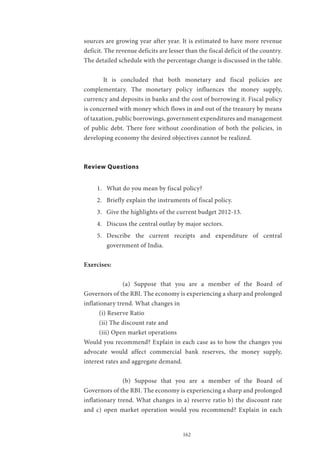 162
sources are growing year after year. It is estimated to have more revenue
deficit. The revenue deficits are lesser than the fiscal deficit of the country.
The detailed schedule with the percentage change is discussed in the table.
	 It is concluded that both monetary and fiscal policies are
complementary. The monetary policy influences the money supply,
currency and deposits in banks and the cost of borrowing it. Fiscal policy
is concerned with money which flows in and out of the treasury by means
of taxation, public borrowings, government expenditures and management
of public debt. There fore without coordination of both the policies, in
developing economy the desired objectives cannot be realized.
Review Questions
1.	 What do you mean by fiscal policy?
2.	 Briefly explain the instruments of fiscal policy.
3.	 Give the highlights of the current budget 2012-13.
4.	 Discuss the central outlay by major sectors.
5.	 Describe the current receipts and expenditure of central
government of India.
Exercises:
		 (a) Suppose that you are a member of the Board of
Governors of the RBI. The economy is experiencing a sharp and prolonged
inflationary trend. What changes in
(i) Reserve Ratio
(ii) The discount rate and
(iii) Open market operations
Would you recommend? Explain in each case as to how the changes you
advocate would affect commercial bank reserves, the money supply,
interest rates and aggregate demand.
		 (b) Suppose that you are a member of the Board of
Governors of the RBI. The economy is experiencing a sharp and prolonged
inflationary trend. What changes in a) reserve ratio b) the discount rate
and c) open market operation would you recommend? Explain in each
 