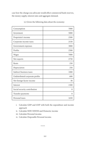 163
case how the change you advocate would affect commercial bank reserves,
the money supply, interest rates and aggregate demand.
		 (c) Given the following data about the economy:
Consumption 7000
Investment 5000
Proprietor’s income 2500
Corporate income taxes 2150
Government expenses 3000
Profits 2500
Wages 7000
Net exports 2750
Rents 250
Depreciation 250
Indirect business taxes 1000
Undistributed corporate profits 600
Net foreign factor income 30
Interest 1500
Social security contribution 0
Transfer payments 0
Personal taxes 1650
i.	 Calculate GDP and GNP with both the expenditure and income
approach
ii.	 Calculate NDP, NNP,NI and Domestic income
iii.	 Calculate Personal income.
iv.	 Calculate Disposable Personal income.
*****
 