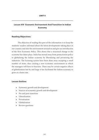 165
UNIT V
Lesson XIV Economic Environment And Transition In Indian
Economy
Reading Objectives:
	 The objective of reading this part of the information is to keep the
students/ readers informed about the latest developments taking place in
our country and also the environment around us and give an introduction
of the New Economic Policy. This shows that a structural change in the
economy has taken place. India has moved away from protectionist policy
to globalizing the Indian economy by liberalizing and privatizing the
industries. The licensing system have been done away excepting a small
number of items, thus creating a new economic environment in which
the managers will have to function. There may be certain negative effects
of globalization but by and large it has facilitated the Indian economy to
grow at a faster rate.
Lesson Outline:
ՖՖ Economic growth and development
ՖՖ Sources of economic growth and development
ՖՖ Pre and post transition
ՖՖ Liberalization
ՖՖ Privatization
ՖՖ Globalization
ՖՖ Review questions
 