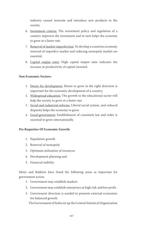 167
industry cannot innovate and introduce new products to the
society.
6.	 Investment criteria: The investment policy and regulation of a
country improves the investment and in turn helps the economy
to grow at a faster rate.
7.	 Removal of market imperfection: To develop a countries economy
removal of imperfect market and reducing monopoly market are
essential.
8.	 Capital output ratio: High capital output ratio indicates the
increase in productivity of capital invested.
Non Economic Factors:
1.	 Desire for development: Desire to grow in the right direction is
important for the economic development of a country.
2.	 Widespread education: The growth in the educational sector will
help the society to grow at a faster rate.
3.	 Social and industrial reforms: Liberal social system, and reduced
disparity helps the economy to grow.
4.	 Good government: Establishment of consistent law and order is
essential to grow internationally.
Pre Requisites Of Economic Growth:
1.	 Population growth
2.	 Removal of monopoly
3.	 Optimum utilization of resources
4.	 Development planning and
5.	 Financial stability
Meier and Baldwin have listed the following areas as important for
government action
1.	 Government may establish markets
2.	 Government may establish enterprises at high risk and low profit .
3.	 Government direction is needed to promote external economies
for balanced growth.
	 The Government of India set up the Central Statistical Organization
 