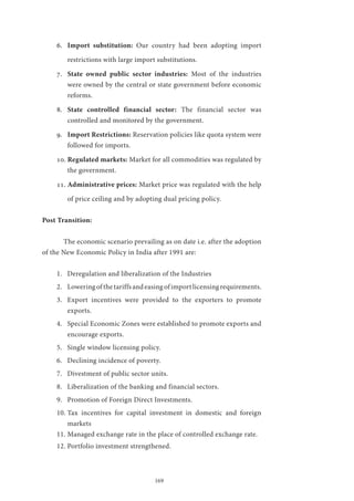 169
6.	 Import substitution: Our country had been adopting import
restrictions with large import substitutions.
7.	 State owned public sector industries: Most of the industries
were owned by the central or state government before economic
reforms.
8.	 State controlled financial sector: The financial sector was
controlled and monitored by the government.
9.	 Import Restrictions: Reservation policies like quota system were
followed for imports.
10.	Regulated markets: Market for all commodities was regulated by
the government.
11.	Administrative prices: Market price was regulated with the help
of price ceiling and by adopting dual pricing policy.
Post Transition:
	 The economic scenario prevailing as on date i.e. after the adoption
of the New Economic Policy in India after 1991 are:
1.	 Deregulation and liberalization of the Industries
2.	 Loweringofthetariffsandeasingofimportlicensingrequirements.
3.	 Export incentives were provided to the exporters to promote
exports.
4.	 Special Economic Zones were established to promote exports and
encourage exports.
5.	 Single window licensing policy.
6.	 Declining incidence of poverty.
7.	 Divestment of public sector units.
8.	 Liberalization of the banking and financial sectors.
9.	 Promotion of Foreign Direct Investments.
10.	Tax incentives for capital investment in domestic and foreign
markets
11.	Managed exchange rate in the place of controlled exchange rate.
12.	Portfolio investment strengthened.
 
