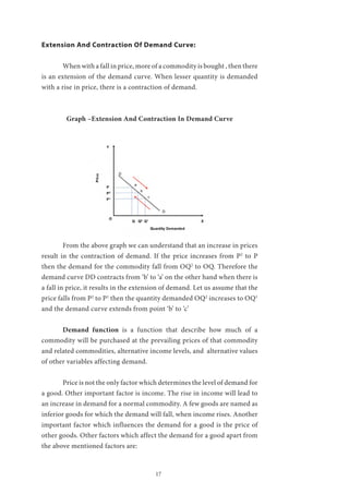 17
Extension And Contraction Of Demand Curve:
	 When with a fall in price, more of a commodity is bought , then there
is an extension of the demand curve. When lesser quantity is demanded
with a rise in price, there is a contraction of demand.
Graph –Extension And Contraction In Demand Curve
	 From the above graph we can understand that an increase in prices
result in the contraction of demand. If the price increases from P2
to P
then the demand for the commodity fall from OQ2
to OQ. Therefore the
demand curve DD contracts from ‘b’ to ‘a’ on the other hand when there is
a fall in price, it results in the extension of demand. Let us assume that the
price falls from P2
to P1
then the quantity demanded OQ2
increases to OQ1
and the demand curve extends from point ‘b’ to ‘c’
	 Demand function is a function that describe how much of a
commodity will be purchased at the prevailing prices of that commodity
and related commodities, alternative income levels, and alternative values
of other variables affecting demand.
	 Price is not the only factor which determines the level of demand for
a good. Other important factor is income. The rise in income will lead to
an increase in demand for a normal commodity. A few goods are named as
inferior goods for which the demand will fall, when income rises. Another
important factor which influences the demand for a good is the price of
other goods. Other factors which affect the demand for a good apart from
the above mentioned factors are:
 