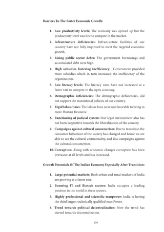 170
Barriers To The Faster Economic Growth:
1.	 Low productivity levels: The economy was opened up but the
productivity level was low to compete in the market.
2.	 Infrastructure deficiencies: Infrastructure facilities of our
country have not fully improved to meet the targeted economic
growth.
3.	 Rising public sector debts: The government borrowings and
accumulated debt were high.
4.	 High subsidies fostering inefficiency: Government provided
more subsidies which in turn increased the inefficiency of the
organizations.
5.	 Low literacy levels: The literacy rates have not increased at a
faster rate to compete in the open economy.
6.	 Demographic deficiencies: The demographic deficiencies, did
not support the transitional policies of our country.
7.	 Rigid labour laws: The labour laws were not favorable to bring in
more Human Resource
8.	 Functioning of judicial system: Our legal environment also has
not been supportive towards the liberalization of the country.
9.	 Campaigns against cultural consumerism: Due to transition the
consumer behaviour of the society has changed and hence we are
able to see the cultural commonality, and also campaigns against
the cultural consumerism.
10.	Corruption: Along with economic changes corruption has been
pervasive at all levels and has increased.
Growth Potentials Of The Indian Economy Especially After Transition:
1.	 Large potential markets: Both urban and rural markets of India
are growing at a faster rate.
2.	 Booming IT and Biotech sectors: India occupies a leading
position in the world in these sectors.
3.	 Highly professional and scientific manpower: India is having
the third largest technically qualified man Power.
4.	 Trend towards political decentralization: Now the trend has
started towards decentralization.
 