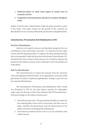 171
5.	 Dominant player in south Asian region in certain areas of
economic activity.
6.	 Competitive Environment has already set in almost all spheres
of life.
Inspite of all the above stated barriers India has great potential to grow
in the future. The major reasons for the growth of the economy are
liberalization of our economy followed by privatization and globalization.
Liberalisation, Privatisation And Globalisation (LPG)
Need For Liberalization:
	 India has vast natural resources and abundant manpower but our
contribution in the world trade is less than 1%. India has low Per capita
income and Net National product. To improve the same, liberalization has
been recommended. Under the direction of the former Prime Minister P.V.
Narashima Rao the economic reform process was resorted to improve the
position of the Indian economy in the world and to solve the problems of
trade deficit.
Path To Liberalization:
	 The Government has to release the economy from the restrictive
rules and regulations followed earlier. It was appropriate on the part of the
government of India to implement globalization strategy to pave the way
for economic liberalization.
	 The Liberalization, Privatization and Globalization (LPG) model
was developed in 1991 by the then finance minister Dr. Manmohan
singh under the direction of the Prime Minister Shri.P.V.Naraimha Rao .
Structural changes in the Indian economy were :
1.	 End of the private sector: The government decided to transfer the
loss making public sector units to the private, but there were no
takers, therefore the government went for disinvestment of the
public enterprises including profit making units.
2.	 Government permitted private sector to set up individual units
without license.
 