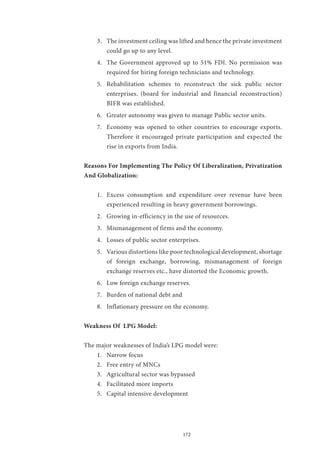 172
3.	 The investment ceiling was lifted and hence the private investment
could go up to any level.
4.	 The Government approved up to 51% FDI. No permission was
required for hiring foreign technicians and technology.
5.	 Rehabilitation schemes to reconstruct the sick public sector
enterprises. (board for industrial and financial reconstruction)
BIFR was established.
6.	 Greater autonomy was given to manage Public sector units.
7.	 Economy was opened to other countries to encourage exports.
Therefore it encouraged private participation and expected the
rise in exports from India.
Reasons For Implementing The Policy Of Liberalization, Privatization
And Globalization:
1.	 Excess consumption and expenditure over revenue have been
experienced resulting in heavy government borrowings.
2.	 Growing in-efficiency in the use of resources.
3.	 Mismanagement of firms and the economy.
4.	 Losses of public sector enterprises.
5.	 Various distortions like poor technological development, shortage
of foreign exchange, borrowing, mismanagement of foreign
exchange reserves etc., have distorted the Economic growth.
6.	 Low foreign exchange reserves.
7.	 Burden of national debt and
8.	 Inflationary pressure on the economy.
Weakness Of LPG Model:
The major weaknesses of India’s LPG model were:
1.	 Narrow focus
2.	 Free entry of MNCs
3.	 Agricultural sector was bypassed
4.	 Facilitated more imports
5.	 Capital intensive development
 