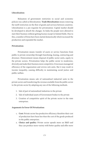 173
Liberalization:
	 Relaxation of government restriction in social and economic
policies was called as liberalization. Trade liberalization means removing
the tariff restriction on the flow of goods and services between countries.
Liberalization is a pre requisite for privatization. Capital market should
be developed to absorb the changes. In India the people were allowed to
start their business without getting license except in limited fields. Due to
this, a number of firms have been started domestically which increased the
production and expanded the market.
Privatization:
	 Privatization means transfer of assets or service functions from
public to private ownership through franchising, leasing, contracting and
divesture. Disinvestment means disposal of public sector units, equity to
the private sectors. Privatization helps the public sector to modernize,
diversify and make their business more competitive. It increases managerial
efficiency of the organization and revives sick units. But it may result in
income inequality, causing difficulty in maintaining social justice and
public welfare.
	 Privatization means sale of nationalized industrial units to the
private sector and transferring the revenue available from the public sector
to the private sector by adopting any one of the following methods.
1.	 Sale of part of nationalized industries to the private
2.	 Sale of individual assets of Government bodies to the private
3.	 Creation of competitive spirit of the private sector to the state
enterprises.
Arguments In Favor Of Privatization:
1.	 Cost: Private sector has productive efficiency therefore their cost
of production have been less than the cost of the goods produced
in the public enterprises.
2.	 Choice and quality: Private sector spends more on RD and
they can produce more variety with better quality and offer more
 
