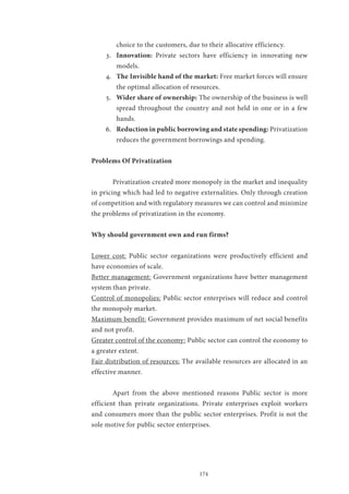 174
choice to the customers, due to their allocative efficiency.
3.	 Innovation: Private sectors have efficiency in innovating new
models.
4.	 The Invisible hand of the market: Free market forces will ensure
the optimal allocation of resources.
5.	 Wider share of ownership: The ownership of the business is well
spread throughout the country and not held in one or in a few
hands.
6.	 Reduction in public borrowing and state spending: Privatization
reduces the government borrowings and spending.
Problems Of Privatization
	 Privatization created more monopoly in the market and inequality
in pricing which had led to negative externalities. Only through creation
of competition and with regulatory measures we can control and minimize
the problems of privatization in the economy.
Why should government own and run firms?
Lower cost: Public sector organizations were productively efficient and
have economies of scale.
Better management: Government organizations have better management
system than private.
Control of monopolies: Public sector enterprises will reduce and control
the monopoly market.
Maximum benefit: Government provides maximum of net social benefits
and not profit.
Greater control of the economy: Public sector can control the economy to
a greater extent.
Fair distribution of resources: The available resources are allocated in an
effective manner.
	 Apart from the above mentioned reasons Public sector is more
efficient than private organizations. Private enterprises exploit workers
and consumers more than the public sector enterprises. Profit is not the
sole motive for public sector enterprises.
 