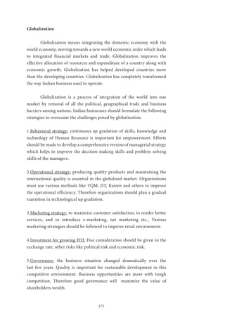 175
Globalization
	 Globalization means integrating the domestic economy with the
world economy, moving towards a new world economic order which leads
to integrated financial markets and trade. Globalization improves the
effective allocation of resources and expenditure of a country along with
economic growth. Globalization has helped developed countries more
than the developing countries. Globalization has completely transformed
the way Indian business used to operate.
	 Globalization is a process of integration of the world into one
market by removal of all the political, geographical trade and business
barriers among nations. Indian businesses should formulate the following
strategies to overcome the challenges posed by globalization.
1.Behavioral strategy: continuous up gradation of skills, knowledge and
technology of Human Resource is important for empowerment. Efforts
should be made to develop a comprehensive version of managerial strategy
which helps to improve the decision making skills and problem solving
skills of the managers.
2.Operational strategy: producing quality products and maintaining the
international quality is essential in the globalised market. Organizations
must use various methods like TQM, JIT, Kaizen and others to improve
the operational efficiency. Therefore organizations should plan a gradual
transition in technological up gradation.
3.Marketing strategy: to maximize customer satisfaction, to render better
services, and to introduce e-marketing, net marketing etc., Various
marketing strategies should be followed to improve retail environment.
4.Investment for growing FDI: Due consideration should be given to the
exchange rate, other risks like political risk and economic risk.
5.Governance: the business situation changed dramatically over the
last few years. Quality is important for sustainable development in this
competitive environment. Business opportunities are more with tough
competition. Therefore good governance will maximize the value of
shareholders wealth.
 