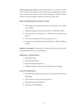 176
6.Risk management strategy: international business is complex in nature
and it leads to various types of risks. Which can be managed by insurance,
letter of credit, joint ventures, but the top management should consider
broader business strategies to define and overcome these risks.
Effects Of Globalization On Indian Economy
1.	 India’s share in the world export have increased from .53% (1950)
to 1 % (2005)
2.	 Foreign exchange reserves had increased to $180billion (2007)
3.	 Export growth has increased to a maximum of 20 percent per
annum.
4.	 Current account deficit of 3% has reduced to 1.1%.
5.	 Reduction in external debt crisis from 8 billion in 1990 to $3billion
in 2006
Benefits to consumers: Consumers were able to get large variety of goods
with improved quality at a reasonable price.
Globalizing - World Evidence:
1.	 Expanding Trade
2.	 Increasing capital flow
3.	 Rising tourism and migration
4.	 Linking of farthest corners of the world by new technology.
Forces Of Globalization:
1.	 Revolutionary changes have taken place in the field of Information
technology.
2.	 Advancement in travel and transportation
3.	 Liberalization of trade regimes
4.	 Emergence of trading blocs
 