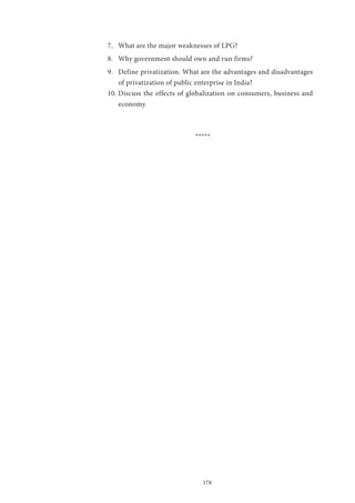 178
7.	 What are the major weaknesses of LPG?
8.	 Why government should own and run firms?
9.	 Define privatization. What are the advantages and disadvantages
of privatization of public enterprise in India?
10.	Discuss the effects of globalization on consumers, business and
economy.
*****
 