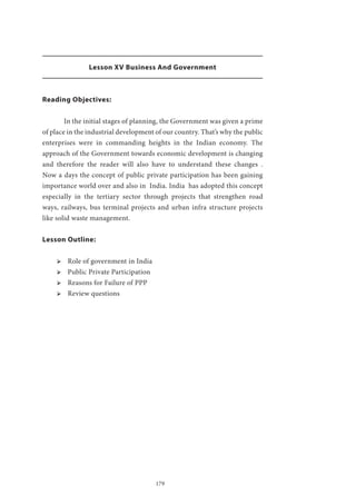 179
Lesson XV Business And Government
Reading Objectives:
	 In the initial stages of planning, the Government was given a prime
of place in the industrial development of our country. That’s why the public
enterprises were in commanding heights in the Indian economy. The
approach of the Government towards economic development is changing
and therefore the reader will also have to understand these changes .
Now a days the concept of public private participation has been gaining
importance world over and also in India. India has adopted this concept
especially in the tertiary sector through projects that strengthen road
ways, railways, bus terminal projects and urban infra structure projects
like solid waste management.
Lesson Outline:
ՖՖ Role of government in India
ՖՖ Public Private Participation
ՖՖ Reasons for Failure of PPP
ՖՖ Review questions
 