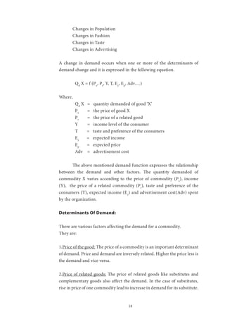 18
	 Changes in Population
	 Changes in Fashion
	 Changes in Taste
	 Changes in Advertising
A change in demand occurs when one or more of the determinants of
demand change and it is expressed in the following equation.
Qd
X = f (Px
, Pr
, Y, T, Ey
, Ep
, Adv….)
Where,
Qd
X	 = quantity demanded of good ‘X’
Px
	 = the price of good X
Pr
	 = the price of a related good
Y 	 = income level of the consumer
T = taste and preference of the consumers
Ey
= expected income
Ep
= expected price
Adv = advertisement cost
	 The above mentioned demand function expresses the relationship
between the demand and other factors. The quantity demanded of
commodity X varies according to the price of commodity (Px
), income
(Y), the price of a related commodity (Pr
), taste and preference of the
consumers (T), expected income (Ey
) and advertisement cost(Adv) spent
by the organization.
Determinants Of Demand:
There are various factors affecting the demand for a commodity.
They are:
1.Price of the good: The price of a commodity is an important determinant
of demand. Price and demand are inversely related. Higher the price less is
the demand and vice versa.
2.Price of related goods: The price of related goods like substitutes and
complementary goods also affect the demand. In the case of substitutes,
rise in price of one commodity lead to increase in demand for its substitute.
 