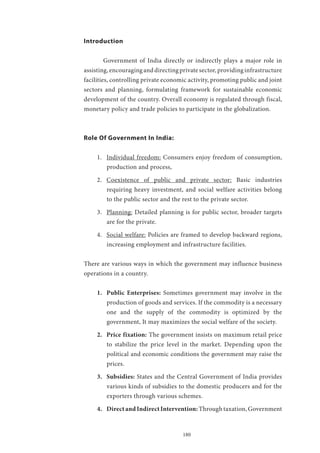 180
Introduction
	 Government of India directly or indirectly plays a major role in
assisting,encouraginganddirectingprivatesector,providinginfrastructure
facilities, controlling private economic activity, promoting public and joint
sectors and planning, formulating framework for sustainable economic
development of the country. Overall economy is regulated through fiscal,
monetary policy and trade policies to participate in the globalization.
Role Of Government In India:
1.	 Individual freedom: Consumers enjoy freedom of consumption,
production and process,
2.	 Coexistence of public and private sector: Basic industries
requiring heavy investment, and social welfare activities belong
to the public sector and the rest to the private sector.
3.	 Planning: Detailed planning is for public sector, broader targets
are for the private.
4.	 Social welfare: Policies are framed to develop backward regions,
increasing employment and infrastructure facilities.
There are various ways in which the government may influence business
operations in a country.
1.	 Public Enterprises: Sometimes government may involve in the
production of goods and services. If the commodity is a necessary
one and the supply of the commodity is optimized by the
government, It may maximizes the social welfare of the society.
2.	 Price fixation: The government insists on maximum retail price
to stabilize the price level in the market. Depending upon the
political and economic conditions the government may raise the
prices.
3.	 Subsidies: States and the Central Government of India provides
various kinds of subsidies to the domestic producers and for the
exporters through various schemes.
4.	 DirectandIndirectIntervention: Through taxation, Government
 