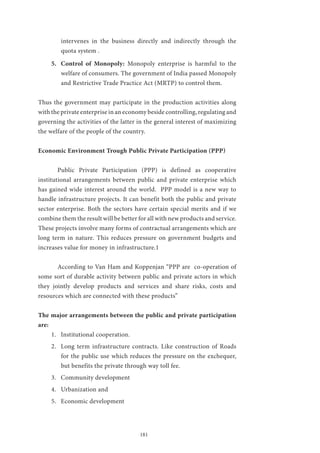 181
intervenes in the business directly and indirectly through the
quota system .
5.	 Control of Monopoly: Monopoly enterprise is harmful to the
welfare of consumers. The government of India passed Monopoly
and Restrictive Trade Practice Act (MRTP) to control them.
Thus the government may participate in the production activities along
with the private enterprise in an economy beside controlling, regulating and
governing the activities of the latter in the general interest of maximizing
the welfare of the people of the country.
Economic Environment Trough Public Private Participation (PPP)
	 Public Private Participation (PPP) is defined as cooperative
institutional arrangements between public and private enterprise which
has gained wide interest around the world. PPP model is a new way to
handle infrastructure projects. It can benefit both the public and private
sector enterprise. Both the sectors have certain special merits and if we
combine them the result will be better for all with new products and service.
These projects involve many forms of contractual arrangements which are
long term in nature. This reduces pressure on government budgets and
increases value for money in infrastructure.1
	 According to Van Ham and Koppenjan “PPP are co-operation of
some sort of durable activity between public and private actors in which
they jointly develop products and services and share risks, costs and
resources which are connected with these products”
The major arrangements between the public and private participation
are:
1.	 Institutional cooperation.
2.	 Long term infrastructure contracts. Like construction of Roads
for the public use which reduces the pressure on the exchequer,
but benefits the private through way toll fee.
3.	 Community development
4.	 Urbanization and
5.	 Economic development
 