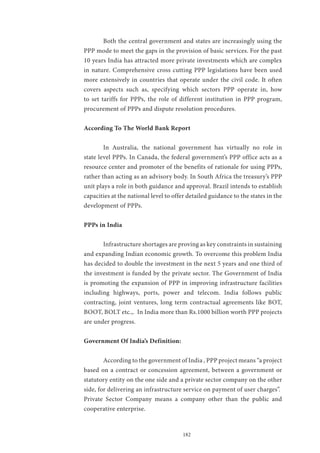 182
	 Both the central government and states are increasingly using the
PPP mode to meet the gaps in the provision of basic services. For the past
10 years India has attracted more private investments which are complex
in nature. Comprehensive cross cutting PPP legislations have been used
more extensively in countries that operate under the civil code. It often
covers aspects such as, specifying which sectors PPP operate in, how
to set tariffs for PPPs, the role of different institution in PPP program,
procurement of PPPs and dispute resolution procedures.
According To The World Bank Report
	 In Australia, the national government has virtually no role in
state level PPPs. In Canada, the federal government’s PPP office acts as a
resource center and promoter of the benefits of rationale for using PPPs,
rather than acting as an advisory body. In South Africa the treasury’s PPP
unit plays a role in both guidance and approval. Brazil intends to establish
capacities at the national level to offer detailed guidance to the states in the
development of PPPs.
PPPs in India
	 Infrastructure shortages are proving as key constraints in sustaining
and expanding Indian economic growth. To overcome this problem India
has decided to double the investment in the next 5 years and one third of
the investment is funded by the private sector. The Government of India
is promoting the expansion of PPP in improving infrastructure facilities
including highways, ports, power and telecom. India follows public
contracting, joint ventures, long term contractual agreements like BOT,
BOOT, BOLT etc.,. In India more than Rs.1000 billion worth PPP projects
are under progress.
Government Of India’s Definition:
	 According to the government of India , PPP project means “a project
based on a contract or concession agreement, between a government or
statutory entity on the one side and a private sector company on the other
side, for delivering an infrastructure service on payment of user charges”.
Private Sector Company means a company other than the public and
cooperative enterprise.
 