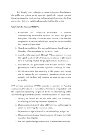 183
	 PPP broadly refers to long term contractual partnerships between
the public and private sector agencies, specifically targeted towards
financing, designing, implementing and operating infrastructure facilities
and services that were traditionally provided by the public sector.
Characteristic Features Of PPPs:
1.	 Cooperative and contractual relationship: To establish
complementary relationship between the public and private
enterprises. Normally PPPs are for more than 10 years therefore
cooperation is essential to build and strengthen the relationship
in a contractual agreement.
2.	 Shared responsibilities: The responsibilities are shared based on
the nature of the project and are not always equal.
3.	 A method of procurement: Through PPPs government procures
the capital, assets or infrastructure and is allowed to play major
roles in planning, finance, design, operation and maintenance.
4.	 Risk transfer: The government sector transfers the risks to the
private sector that has skills and experience to manage the same.
5.	 Flexible ownership: The ownership of PPP projects may or may
not be retained by the government .Sometimes private sector
provides only facilities and planning but does not take up the
ownership.
PPP appraisal committee (PPPAC) consists of secretary of Planning
commission, Department of expenditure, Department of legal affairs and
the Department sponsoring the project. Under the chairmanship of the
secretary of department of economic affairs the activities are undertaken.
1.	 Ministry of finance will be the nodal center for examining,
scrutinizing and making concession agreements.
2.	 Planning commission will set up a PPP appraisal unit to prepare a
report for improving the concession terms.
3.	 Department of legal affairs will scrutinize the legal perspective
4.	 Planning commission and finance ministry will engage experts to
undertake due diligence.
5.	 For final approval the projects are sent to a competent authority.
 