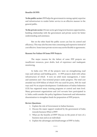 184
Benefits Of PPP:
To the public sector: PPP helps the government in raising capital, expertise
and infrastructure to render better service in an effective manner to the
general public.
To the private sector: Private sector gets long term business opportunities,
building relationship with the government and private sector for better
understanding and assistance.
	 But on the other hand the public sector can lose its control and
efficiency. This may also become time consuming and expensive instead of
cost effective. Some times private sectors may not be flexible in agreements.
Reasons For Failure Of Some PPP Projects
	
	 The major reasons for the failure of some PPP projects are
insufficient resources, poor drafts, lack of experience and inadequate
monitoring.
	 In India over 70% of the projects were on strengthening road
ways and railways and building ports. 11 PPP projects dealt with urban
infrastructure of which 8 were on solid waste management, 2 water
and sanitation and 1 bus terminal project under progress. The total cost
awarded was $339 billion of which 55% was used for ports, 36% for road
ways and 5% on airport development. Confederation of Indian Industries
(CII) has organized many training programs at central and state level.
Many government organizations and civil servants have participated in
it. India could consider the policy legislature framework and information
dissemination to strengthen funds for preparation of PPP projects.
Review Questions:
1.	 Explain the role of Government in Indian business.
2.	 Discuss the major support rendered by the government of India
towards business.What is PPP?
3.	 What are the benefits of PPP? Discuss in the point of view of a
business man and as an individual.
4.	 Explain the advantages and disadvantages of PPP in India.
*****
 