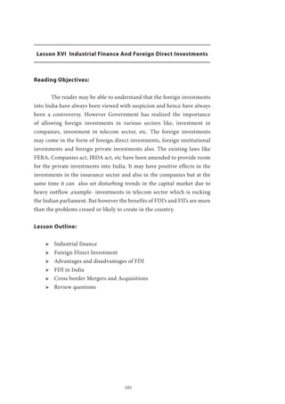 185
Lesson XVI Industrial Finance And Foreign Direct Investments
Reading Objectives:
	 The reader may be able to understand that the foreign investments
into India have always been viewed with suspicion and hence have always
been a controversy. However Government has realized the importance
of allowing foreign investments in various sectors like, investment in
companies, investment in telecom sector, etc. The foreign investments
may come in the form of foreign direct investments, foreign institutional
investments and foreign private investments also. The existing laws like
FERA, Companies act, IRDA act, etc have been amended to provide room
for the private investments into India. It may have positive effects in the
investments in the insurance sector and also in the companies but at the
same time it can also set disturbing trends in the capital market due to
heavy outflow ,example- investments in telecom sector which is rocking
the Indian parliament. But however the benefits of FDI’s and FII’s are more
than the problems creaed or likely to create in the country.
Lesson Outline:
ՖՖ Industrial finance
ՖՖ Foreign Direct Investment
ՖՖ Advantages and disadvantages of FDI
ՖՖ FDI in India
ՖՖ Cross border Mergers and Acquisitions
ՖՖ Review questions
 
