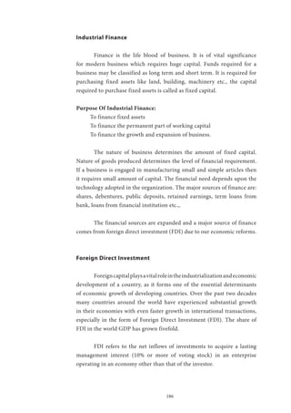 186
Industrial Finance
	 Finance is the life blood of business. It is of vital significance
for modern business which requires huge capital. Funds required for a
business may be classified as long term and short term. It is required for
purchasing fixed assets like land, building, machinery etc., the capital
required to purchase fixed assets is called as fixed capital.
Purpose Of Industrial Finance:
To finance fixed assets
To finance the permanent part of working capital
To finance the growth and expansion of business.
	 The nature of business determines the amount of fixed capital.
Nature of goods produced determines the level of financial requirement.
If a business is engaged in manufacturing small and simple articles then
it requires small amount of capital. The financial need depends upon the
technology adopted in the organization. The major sources of finance are:
shares, debentures, public deposits, retained earnings, term loans from
bank, loans from financial institution etc.,.
	 The financial sources are expanded and a major source of finance
comes from foreign direct investment (FDI) due to our economic reforms.
Foreign Direct Investment
	 Foreigncapitalplaysavitalroleintheindustrializationandeconomic
development of a country, as it forms one of the essential determinants
of economic growth of developing countries. Over the past two decades
many countries around the world have experienced substantial growth
in their economies with even faster growth in international transactions,
especially in the form of Foreign Direct Investment (FDI). The share of
FDI in the world GDP has grown fivefold.
	 FDI refers to the net inflows of investments to acquire a lasting
management interest (10% or more of voting stock) in an enterprise
operating in an economy other than that of the investor.
 