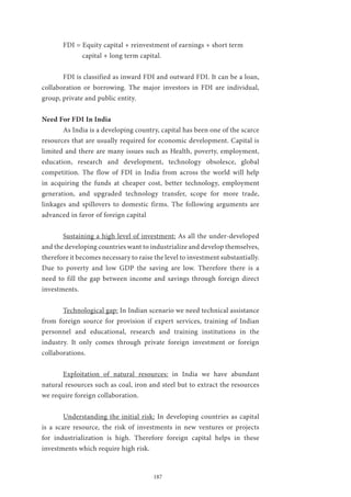 187
	 FDI = Equity capital + reinvestment of earnings + short term 		
	 capital + long term capital.
	 FDI is classified as inward FDI and outward FDI. It can be a loan,
collaboration or borrowing. The major investors in FDI are individual,
group, private and public entity.
Need For FDI In India
	 As India is a developing country, capital has been one of the scarce
resources that are usually required for economic development. Capital is
limited and there are many issues such as Health, poverty, employment,
education, research and development, technology obsolesce, global
competition. The flow of FDI in India from across the world will help
in acquiring the funds at cheaper cost, better technology, employment
generation, and upgraded technology transfer, scope for more trade,
linkages and spillovers to domestic firms. The following arguments are
advanced in favor of foreign capital
	 Sustaining a high level of investment: As all the under-developed
and the developing countries want to industrialize and develop themselves,
therefore it becomes necessary to raise the level to investment substantially.
Due to poverty and low GDP the saving are low. Therefore there is a
need to fill the gap between income and savings through foreign direct
investments.
	 Technological gap: In Indian scenario we need technical assistance
from foreign source for provision if expert services, training of Indian
personnel and educational, research and training institutions in the
industry. It only comes through private foreign investment or foreign
collaborations.
	 Exploitation of natural resources: in India we have abundant
natural resources such as coal, iron and steel but to extract the resources
we require foreign collaboration.
	 Understanding the initial risk: In developing countries as capital
is a scare resource, the risk of investments in new ventures or projects
for industrialization is high. Therefore foreign capital helps in these
investments which require high risk.
 