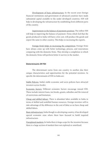 188
	 Development of basic infrastructure: In the recent years foreign
financial institutions and government of advanced countries have made
substantial capital available to the under developed countries. FDI will
help in developing the infrastructure by establishing firm’s different parts
of the country.
	 Improvement in the balance of payments position: The inflow FDI
will help in improving the balance of payment. Firms which feel that the
goods produced in India will have a low cost, will produce the goods and
export the same to other country. This helps in increasing the exports.
	 Foreign firm’s helps in increasing the competition: Foreign firms
have always come up with better technology, process, and innovations
comparing with the domestic firms. They develop a completion in which
the domestic firms will perform better it survive in the market.
Determinants Of FDI
	 The determinant varies from one country to another due their
unique characteristics and opportunities for the potential investors. In
specific the determinants of FDI in India are:
Stable Policies: India’s stable economic and socio policies have attracted
investors across border.
Economic factors: Different economic factors encourage inward FDI.
These include interest loans, tax breaks, grants, subsidies and the removal
of restrictions and limitation.
Cheap and skilled labour: There is abundant labor available in India in
terms of skilled and unskilled human resources. Foreign investors will to
take advantage of the difference in the cost of labor as we have cheap and
skilled labors.
Basic infrastructure: India though is a developing country, it has developed
special economic zone where there have focused to build required
infrastructure.
Unexplored markets: In India there is large scope for the investors because
there is a large section of markets have not explored or unutilized.
 