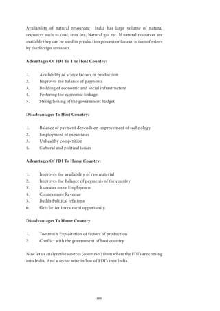 189
Availability of natural resources: India has large volume of natural
resources such as coal, iron ore, Natural gas etc. If natural resources are
available they can be used in production process or for extraction of mines
by the foreign investors.
Advantages Of FDI To The Host Country:
1.	 Availability of scarce factors of production
2.	 Improves the balance of payments
3.	 Building of economic and social infrastructure
4.	 Fostering the economic linkage
5.	 Strengthening of the government budget.
Disadvantages To Host Country:
1.	 Balance of payment depends on improvement of technology
2.	 Employment of expatriates
3.	 Unhealthy competition
4.	 Cultural and political issues
Advantages Of FDI To Home Country:
1.	 Improves the availability of raw material
2.	 Improves the Balance of payments of the country
3.	 It creates more Employment
4.	 Creates more Revenue
5.	 Builds Political relations
6.	 Gets better investment opportunity.
Disadvantages To Home Country:
1.	 Too much Exploitation of factors of production
2.	 Conflict with the government of host country.
Now let us analyze the sources (countries) from where the FDI’s are coming
into India. And a sector wise inflow of FDI’s into India.
 