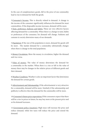19
In the case of complementary goods, fall in the price of one commodity
lead to rise in demand for both the goods.
3.Consumer’s Income: This is directly related to demand. A change in
the income of the consumer significantly influences his demand for most
commodities. If the disposable income increases, demand will be more.
4.Taste, preference, fashions and habits: These are very effective factors
affecting demand for a commodity. When there is a change in taste, habits
or preferences of the consumer, his demand will change. Fashions and
customs in society determine many of our demands.
5.Population: If the size of the population is more, demand for goods will
be more . The market demand for a commodity substantially changes
when there is change in the total population.
6.Money Circulation: More the money in circulation, higher the demand
and vice versa.
7.Value of money: The value of money determines the demand for
a commodity in the market. When there is a rise or fall in the value of
money there may be changes in the relative prices of different goods and
their demand.
8.Weather Condition: Weather is also an important factor that determines
the demand for certain goods.
9.Advertisement and Salesmanship: If the advertisement is very attractive
for a commodity, demand will be more. Similarly if the salesmanship and
publicity is effective then the demand for the commodity will be more.
10.Consumer’s future price expectation: If the consumers expect that there
will be a rise in prices in future, he may buy more at the present price and
so his demand increases.
11.Government policy (taxation): High taxes will increase the price and
reduce demand, while low taxes will reduce the price and extend the
demand.
 