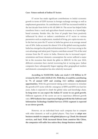 192
Case: Future outlook of Indian IT Sector:
	 IT sector has made significant contributions to India’s economic
growth in terms of GDP increase in foreign exchange earnings as well as
employment generation. Its contribution to GDP has increased tenfold in
the last decade from 0.6% to 6% till 2009-10. The sector has helped India
transform from a rural and agriculture-based economy to a knowledge-
based economy. Besides this, the lives of people have been positively
influenced by direct or indirect contribution of IT sector to various
parameters such as employment, standard of living, per-capita income etc.
In the last ten years the IT sector in India has grown at an average annual
rate of 28%. India accounts for almost 51% of the global sourcing market.
India has emerged as the preferred destination for IT services owing to the
cost advantage and talent pool. Exports contribute around 75% of the total
revenue from the IT sector in India. However due to increased export-
orientation and lesser domestic consumption the sector suffered a major
hit in the recession that shook the globe in 2008-09. In the year 2010,
different economies have started recovering but at varying pace. Indian
companies have subsequently begun tapping other geographical markets
and domestic consumption has also relatively increased.
	 According to NASSCOM, India can reach $ 130 Billion in IT
revenue by 2015, with CAGR of 14%. With this, it would be contributing
to 7% of annual GDP and creating 14.3 million employment
opportunities. With the government taking active measures to stimulate
the growth of IT sector with the emergence of BPO and KPO over last few
years, India is expected to climb the global value and knowledge chain.
In long-term we can expect the Indian IT sector to see good growth.
Different segments of the sector are set to experience different growth
rates. BPO industry have experienced high growth but the Software and
Information Technology Enabled Services (ITES) segment is expected
to see slower growth.
	 However, on an individual basis each company has to compete
with other domestic as well as global players. They have to adapt new
business models to compete with global players e.g. Cloud, On-demand
services, and SaaS. With increased threat from countries like China,
the companies will suffer loss unless they change business models.
 