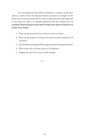 193
	 It is very important that while investing in a company, an investor
selects a sector, where the long-term future prospects are bright. In the
above case, we have seen that the IT sector is expected to have good growth
in the long run. Also, it is equally important that the company has an
excellent financial track record and its long-term future prospects are
Green (Very Good).
1.	 What are the growth drivers of the IT sector in India?
2.	 Why was the Indian IT industry hit more severely during the US
recession?
3.	 Has Globalization helped India to gain employment opportunities?
4.	 What is the role of Private sector in IT Industry?
5.	 Explain the role of IT sector in FDI of India.	
*****
 