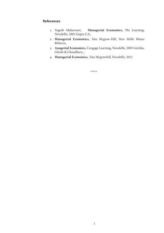 2
References
1.	 Yogesh Maheswari, Managerial Economics, Phi Learning,
Newdelhi, 2005 Gupta G.S.,
2.	 Managerial Economics, Tata Mcgraw-Hill, New Delhi Moyer
&Harris,
3.	 Anagerial Economics, Cengage Learning, Newdelhi, 2005 Geetika,
Ghosh & Choudhury, ,
4.	 Managerial Economics, Tata Mcgrawhill, Newdelhi, 2011
*****
 
