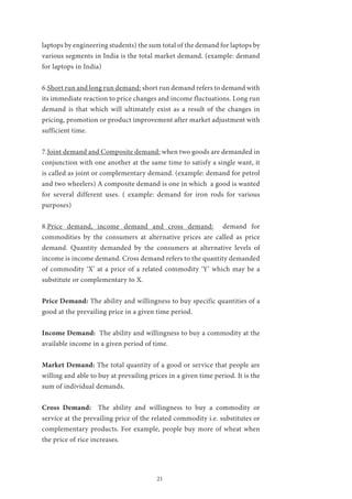 21
laptops by engineering students) the sum total of the demand for laptops by
various segments in India is the total market demand. (example: demand
for laptops in India)
6.Short run and long run demand: short run demand refers to demand with
its immediate reaction to price changes and income fluctuations. Long run
demand is that which will ultimately exist as a result of the changes in
pricing, promotion or product improvement after market adjustment with
sufficient time.
7.Joint demand and Composite demand: when two goods are demanded in
conjunction with one another at the same time to satisfy a single want, it
is called as joint or complementary demand. (example: demand for petrol
and two wheelers) A composite demand is one in which a good is wanted
for several different uses. ( example: demand for iron rods for various
purposes)
8.Price demand, income demand and cross demand: demand for
commodities by the consumers at alternative prices are called as price
demand. Quantity demanded by the consumers at alternative levels of
income is income demand. Cross demand refers to the quantity demanded
of commodity ‘X’ at a price of a related commodity ‘Y’ which may be a
substitute or complementary to X.
Price Demand: The ability and willingness to buy specific quantities of a
good at the prevailing price in a given time period.
Income Demand: The ability and willingness to buy a commodity at the
available income in a given period of time.
Market Demand: The total quantity of a good or service that people are
willing and able to buy at prevailing prices in a given time period. It is the
sum of individual demands.
Cross Demand: The ability and willingness to buy a commodity or
service at the prevailing price of the related commodity i.e. substitutes or
complementary products. For example, people buy more of wheat when
the price of rice increases.
 