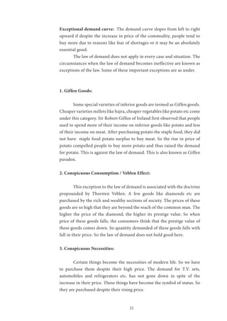 22
Exceptional demand curve: The demand curve slopes from left to right
upward if despite the increase in price of the commodity, people tend to
buy more due to reasons like fear of shortages or it may be an absolutely
essential good.
	 The law of demand does not apply in every case and situation. The
circumstances when the law of demand becomes ineffective are known as
exceptions of the law. Some of these important exceptions are as under.
1. Giffen Goods:
	
	 Some special varieties of inferior goods are termed as Giffen goods.
Cheaper varieties millets like bajra, cheaper vegetables like potato etc come
under this category. Sir Robert Giffen of Ireland first observed that people
used to spend more of their income on inferior goods like potato and less
of their income on meat. After purchasing potato the staple food, they did
not have staple food potato surplus to buy meat. So the rise in price of
potato compelled people to buy more potato and thus raised the demand
for potato. This is against the law of demand. This is also known as Giffen
paradox.
2. Conspicuous Consumption / Veblen Effect:
	
	 This exception to the law of demand is associated with the doctrine
propounded by Thorsten Veblen. A few goods like diamonds etc are
purchased by the rich and wealthy sections of society. The prices of these
goods are so high that they are beyond the reach of the common man. The
higher the price of the diamond, the higher its prestige value. So when
price of these goods falls, the consumers think that the prestige value of
these goods comes down. So quantity demanded of these goods falls with
fall in their price. So the law of demand does not hold good here.
3. Conspicuous Necessities:
	 Certain things become the necessities of modern life. So we have
to purchase them despite their high price. The demand for T.V. sets,
automobiles and refrigerators etc. has not gone down in spite of the
increase in their price. These things have become the symbol of status. So
they are purchased despite their rising price.
 