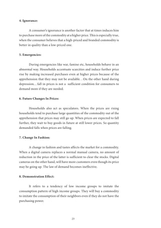 23
4. Ignorance:
	 A consumer’s ignorance is another factor that at times induces him
to purchase more of the commodity at a higher price. This is especially true,
when the consumer believes that a high-priced and branded commodity is
better in quality than a low-priced one.
5. Emergencies:
	 During emergencies like war, famine etc, households behave in an
abnormal way. Households accentuate scarcities and induce further price
rise by making increased purchases even at higher prices because of the
apprehension that they may not be available. . On the other hand during
depression, , fall in prices is not a sufficient condition for consumers to
demand more if they are needed.
6. Future Changes In Prices:
	 Households also act as speculators. When the prices are rising
households tend to purchase large quantities of the commodity out of the
apprehension that prices may still go up. When prices are expected to fall
further, they wait to buy goods in future at still lower prices. So quantity
demanded falls when prices are falling.
7. Change In Fashion:
	 A change in fashion and tastes affects the market for a commodity.
When a digital camera replaces a normal manual camera, no amount of
reduction in the price of the latter is sufficient to clear the stocks. Digital
cameras on the other hand, will have more customers even though its price
may be going up. The law of demand becomes ineffective.
8. Demonstration Effect:
	 It refers to a tendency of low income groups to imitate the
consumption pattern of high income groups. They will buy a commodity
to imitate the consumption of their neighbors even if they do not have the
purchasing power.
 