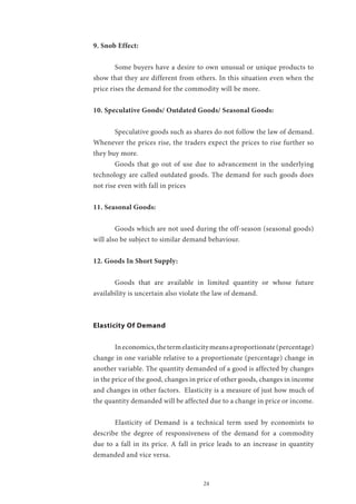 24
9. Snob Effect:
	 Some buyers have a desire to own unusual or unique products to
show that they are different from others. In this situation even when the
price rises the demand for the commodity will be more.
10. Speculative Goods/ Outdated Goods/ Seasonal Goods:
	 Speculative goods such as shares do not follow the law of demand.
Whenever the prices rise, the traders expect the prices to rise further so
they buy more.
	 Goods that go out of use due to advancement in the underlying
technology are called outdated goods. The demand for such goods does
not rise even with fall in prices
11. Seasonal Goods:
	 Goods which are not used during the off-season (seasonal goods)
will also be subject to similar demand behaviour.
12. Goods In Short Supply:
	 Goods that are available in limited quantity or whose future
availability is uncertain also violate the law of demand.
Elasticity Of Demand
	 Ineconomics,thetermelasticitymeansaproportionate(percentage)
change in one variable relative to a proportionate (percentage) change in
another variable. The quantity demanded of a good is affected by changes
in the price of the good, changes in price of other goods, changes in income
and changes in other factors. Elasticity is a measure of just how much of
the quantity demanded will be affected due to a change in price or income.
	 Elasticity of Demand is a technical term used by economists to
describe the degree of responsiveness of the demand for a commodity
due to a fall in its price. A fall in price leads to an increase in quantity
demanded and vice versa.
 