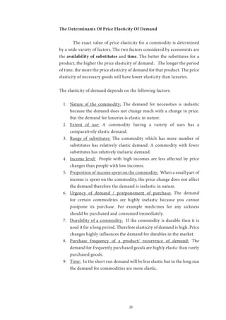 26
The Determinants Of Price Elasticity Of Demand
	 The exact value of price elasticity for a commodity is determined
by a wide variety of factors. The two factors considered by economists are
the availability of substitutes and time. The better the substitutes for a
product, the higher the price elasticity of demand.. The longer the period
of time, the more the price elasticity of demand for that product. The price
elasticity of necessary goods will have lower elasticity than luxuries.
The elasticity of demand depends on the following factors:
1.	 Nature of the commodity: The demand for necessities is inelastic
because the demand does not change much with a change in price.
But the demand for luxuries is elastic in nature.
2.	 Extent of use: A commodity having a variety of uses has a
comparatively elastic demand.
3.	 Range of substitutes: The commodity which has more number of
substitutes has relatively elastic demand. A commodity with fewer
substitutes has relatively inelastic demand.
4.	 Income level: People with high incomes are less affected by price
changes than people with low incomes.
5.	 Proportion of income spent on the commodity: When a small part of
income is spent on the commodity, the price change does not affect
the demand therefore the demand is inelastic in nature.
6.	 Urgency of demand / postponement of purchase: The demand
for certain commodities are highly inelastic because you cannot
postpone its purchase. For example medicines for any sickness
should be purchased and consumed immediately.
7.	 Durability of a commodity: If the commodity is durable then it is
used it for a long period. Therefore elasticity of demand is high. Price
changes highly influences the demand for durables in the market.
8.	 Purchase frequency of a product/ recurrence of demand: The
demand for frequently purchased goods are highly elastic than rarely
purchased goods.
9.	 Time: In the short run demand will be less elastic but in the long run
the demand for commodities are more elastic.
 