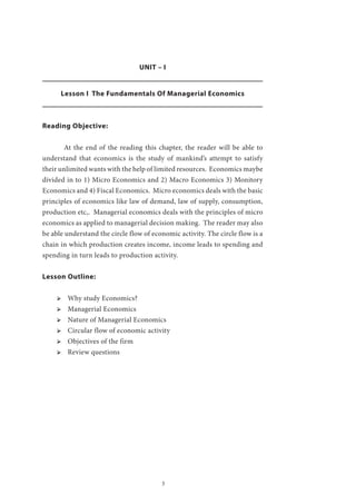 3
UNIT – I
Lesson I The Fundamentals Of Managerial Economics
Reading Objective:
	 At the end of the reading this chapter, the reader will be able to
understand that economics is the study of mankind’s attempt to satisfy
their unlimited wants with the help of limited resources. Economics maybe
divided in to 1) Micro Economics and 2) Macro Economics 3) Monitory
Economics and 4) Fiscal Economics. Micro economics deals with the basic
principles of economics like law of demand, law of supply, consumption,
production etc,. Managerial economics deals with the principles of micro
economics as applied to managerial decision making. The reader may also
be able understand the circle flow of economic activity. The circle flow is a
chain in which production creates income, income leads to spending and
spending in turn leads to production activity.
Lesson Outline:
ՖՖ Why study Economics?
ՖՖ Managerial Economics
ՖՖ Nature of Managerial Economics
ՖՖ Circular flow of economic activity
ՖՖ Objectives of the firm
ՖՖ Review questions
 