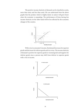 30
	 The positive income elasticity of demand can be classified as unity,
more than unity and less than unity. We can understand from the above
graphs that the product which is highly elastic in nature will grow faster
when the economy is expanding. The performance of firms having low
income elasticity on the other hand will be less affected by the economic
changes of the country.
	 With a rise in consumer’s income, the demand increases for superior
goods and decreases for inferior goods and vice versa. The income elasticity
of demand is positive for superior goods or normal goods and negative for
inferior goods since a person may shift from inferior to superior goods
with a rise in income.
	
 
