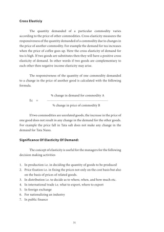 31
Cross Elasticiy
	 The quantity demanded of a particular commodity varies
according to the price of other commodities. Cross elasticity measures the
responsiveness of the quantity demanded of a commodity due to changes in
the price of another commodity. For example the demand for tea increases
when the price of coffee goes up. Here the cross elasticity of demand for
tea is high. If two goods are substitutes then they will have a positive cross
elasticity of demand. In other words if two goods are complementary to
each other then negative income elasticity may arise.
	 The responsiveness of the quantity of one commodity demanded
to a change in the price of another good is calculated with the following
formula.
		 % change in demand for commodity A
	 Ec = -------------------------------------------------
		 % change in price of commodity B
	 If two commodities are unrelated goods, the increase in the price of
one good does not result in any change in the demand for the other goods.
For example the price fall in Tata salt does not make any change in the
demand for Tata Nano.
Significance Of Elasticity Of Demand:
	 The concept of elasticity is useful for the managers for the following
decision making activities
1.	 In production i.e. in deciding the quantity of goods to be produced
2.	 Price fixation i.e. in fixing the prices not only on the cost basis but also
on the basis of prices of related goods.
3.	 In distribution i.e. to decide as to where, when, and how much etc.
4.	 In international trade i.e. what to export, where to export
5.	 In foreign exchange
6.	 For nationalizing an industry
7.	 In public finance
 